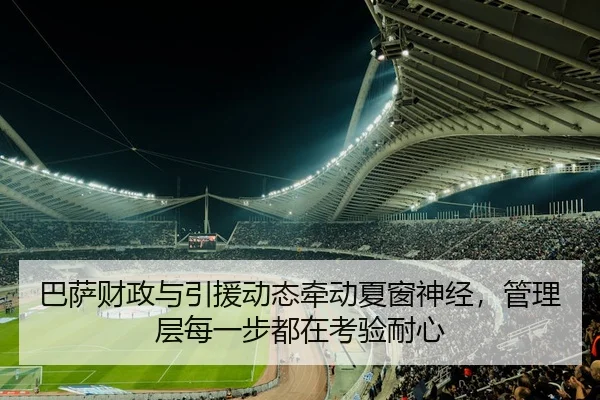 巴萨财政与引援动态牵动夏窗神经，管理层每一步都在考验耐心